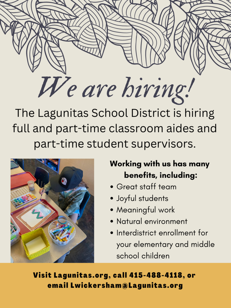 We are hiring! The Lagunitas School District is hiring full and part-time classroom aides and part-time student supervisors. 4 Working with us has many benefits, including: • Great staff team • Joytul students • Meaningful work • Natural environment • Interdistrict enrollment for your elementary and middle school children Visit Lagunitas.org, call 415-488-4118, or email Lwickersham@Lagunitas.org